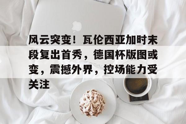 九游体育-风云突变！瓦伦西亚加时末段复出首秀，德国杯版图或变，震撼外界，控场能力受关注-九游体育